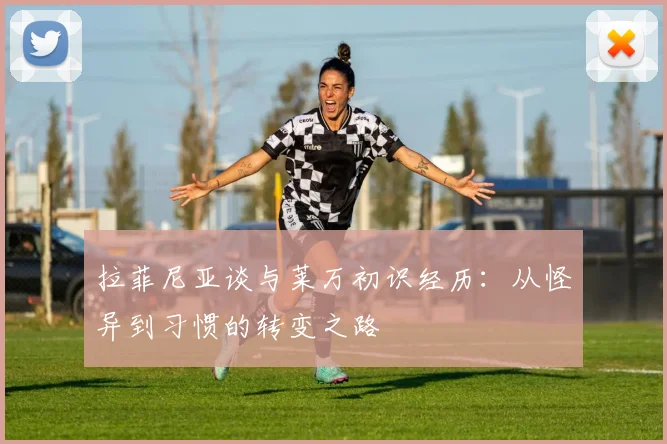 拉菲尼亚谈与莱万初识经历：从怪异到习惯的转变之路