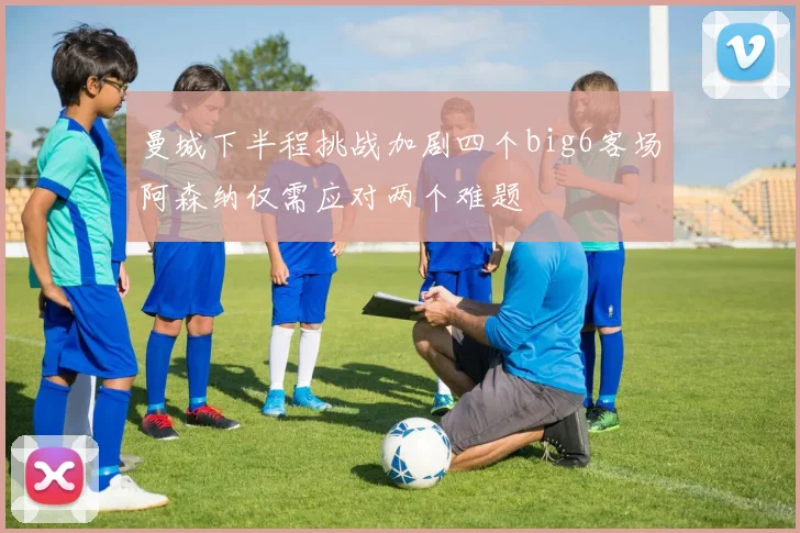 曼城下半程挑战加剧四个big6客场阿森纳仅需应对两个难题