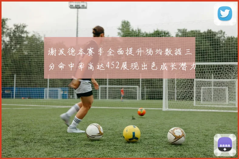 谢泼德本赛季全面提升场均数据三分命中率高达452展现出色成长潜力