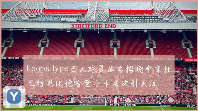 HoopsHype百大球员排名揭晓申京杜兰特恩比德哈登小卡名次引关注