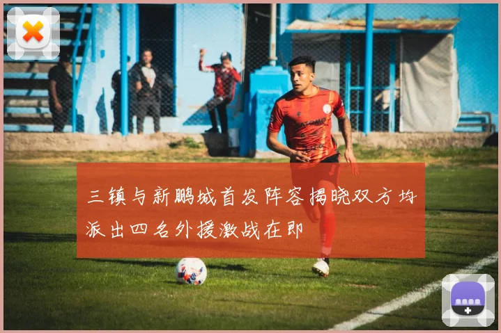 三镇与新鹏城首发阵容揭晓双方均派出四名外援激战在即