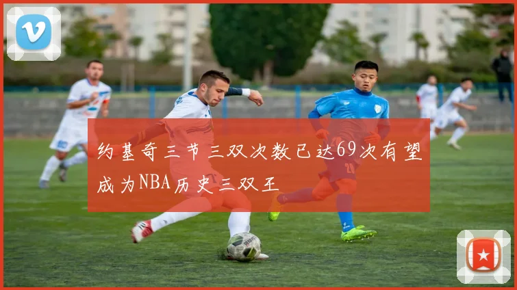 约基奇三节三双次数已达69次有望成为NBA历史三双王