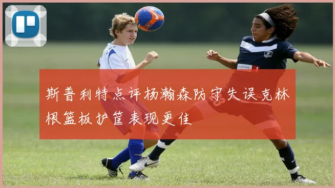 斯普利特点评杨瀚森防守失误克林根篮板护筐表现更佳
