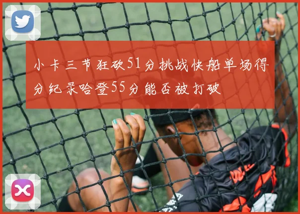 小卡三节狂砍51分挑战快船单场得分纪录哈登55分能否被打破