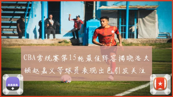 CBA常规赛第15轮最佳阵容揭晓洛夫顿赵嘉义等球员表现出色引发关注