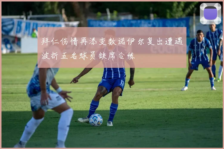 拜仁伤情再添变数诺伊尔复出遭遇波折五名球员缺席合练