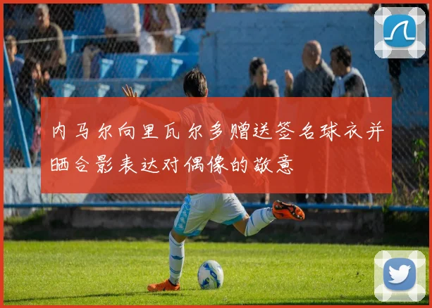 内马尔向里瓦尔多赠送签名球衣并晒合影表达对偶像的敬意