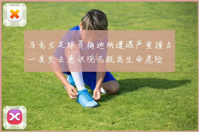 马竞女足球员梅迪纳遭遇严重撞击一度失去意识现已脱离生命危险