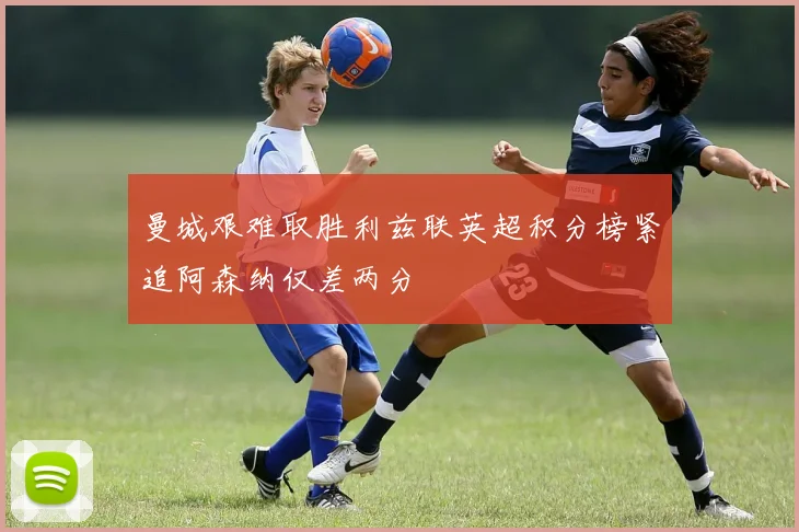 曼城艰难取胜利兹联英超积分榜紧追阿森纳仅差两分