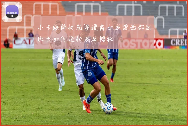 小卡缺阵快船惨遭爵士逆袭西部副班长如何逆转战局揭秘