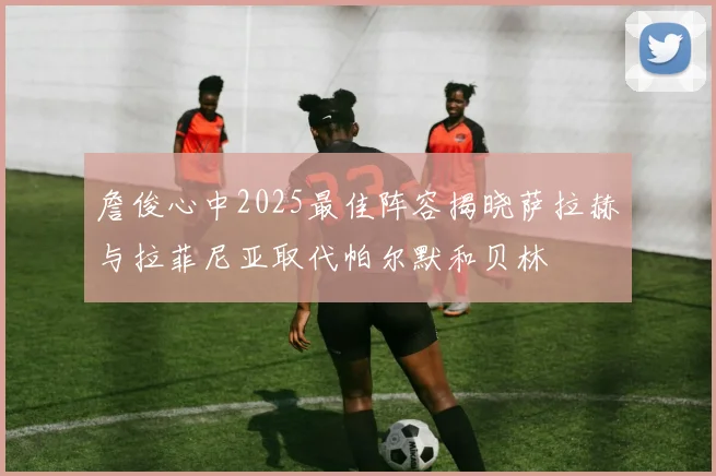 詹俊心中2025最佳阵容揭晓萨拉赫与拉菲尼亚取代帕尔默和贝林