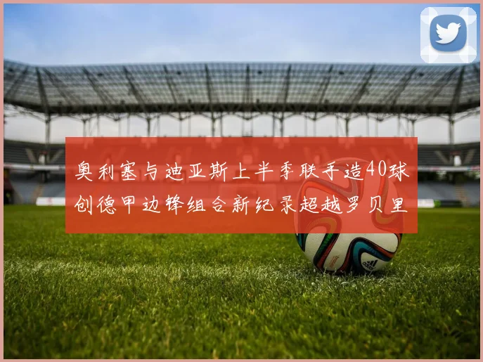 奥利塞与迪亚斯上半季联手造40球创德甲边锋组合新纪录超越罗贝里