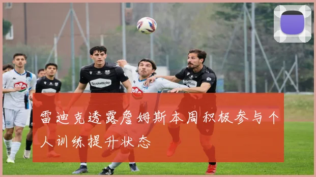 雷迪克透露詹姆斯本周积极参与个人训练提升状态