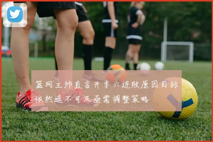 篮网主帅直言开季六连败原因目标依然遥不可及亟需调整策略