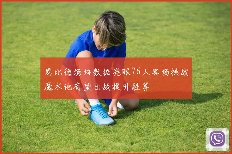 恩比德场均数据亮眼76人客场挑战魔术他有望出战提升胜算