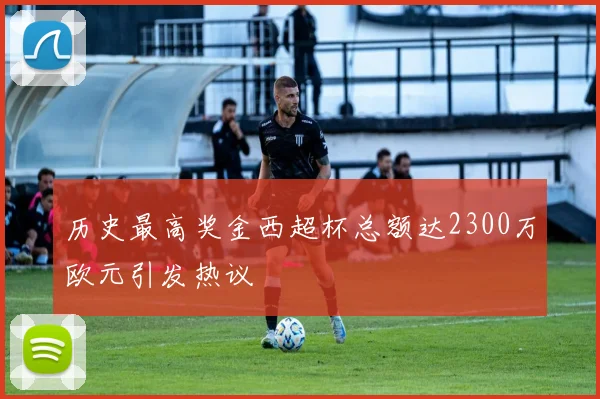 历史最高奖金西超杯总额达2300万欧元引发热议