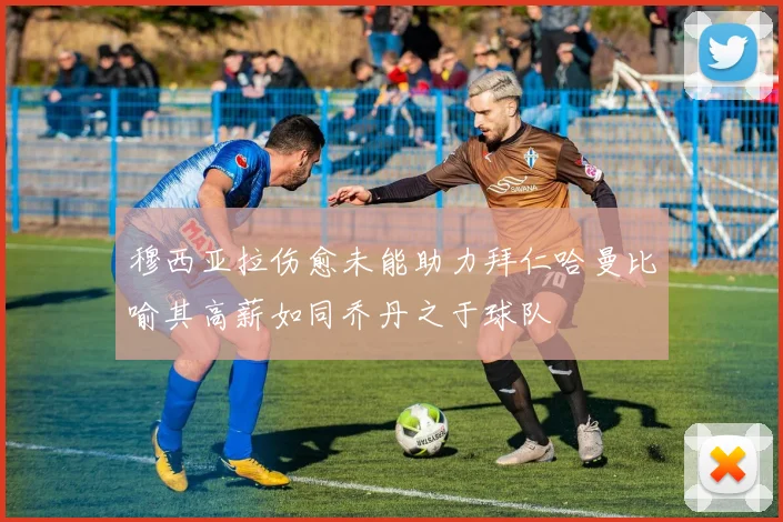 穆西亚拉伤愈未能助力拜仁哈曼比喻其高薪如同乔丹之于球队
