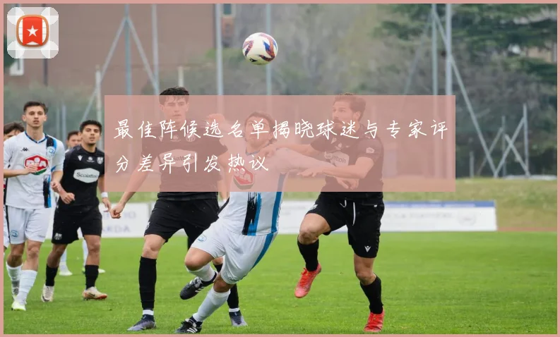 最佳阵候选名单揭晓球迷与专家评分差异引发热议