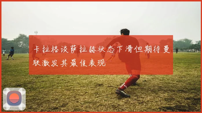 卡拉格谈萨拉赫状态下滑但期待曼联激发其最佳表现