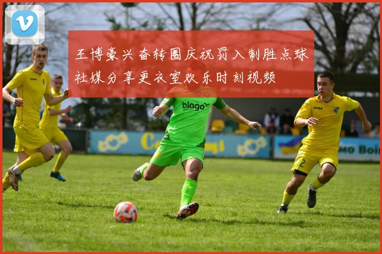 王博豪兴奋转圈庆祝罚入制胜点球社媒分享更衣室欢乐时刻视频