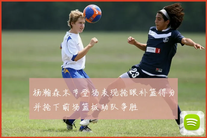 杨瀚森末节登场表现抢眼补篮得分并抢下前场篮板助队争胜